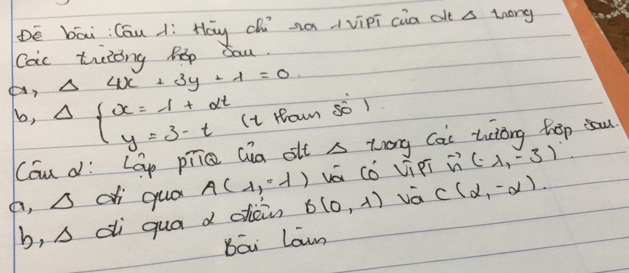 De bāi: Cóu í Hy chú xàvipī cia alt s thóng
Cac trling hop Sau.
Delta 4x+3y+1=0
b, Delta beginarrayl x=-1+2t y=3-tendarray. Ii Howm so )
Cau dí Lap pīíc Qia olt A trong Cai uciong hep a
a, △ d qua A(1,-1) vá có vi pi vector n(-1,-3)
b, △ di qua d chein B(0,-1) vá C(alpha ,-alpha )
Bāi Lawn