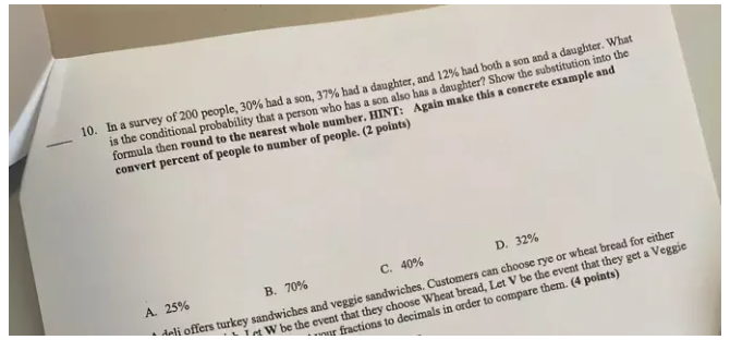 In a survey of 200 people, 30% had a son, 37% had a daughter, and 12% had both a son and a daughter. What
_
is the conditional probability that a person who has a son also has a daughter? Show the substitution into the
formula then round to the nearest whole number. HINT: Again make this a concrete example and
convert percent of people to number of people. (2 points)
C. 40% D. 32%
elj offers turkey sandwiches and veggie sandwiches. Customers can choose rye or wheat bread for eithe
t W be the event that they choose Wheat bread, Let V be the event that they get a Veggi
A. 25% B. 70%
ur fractions to decimals in order to compare them. (4 points)