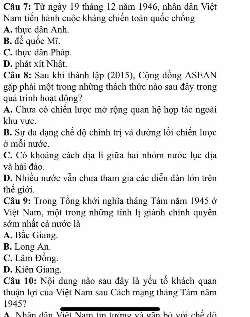 Từ ngày 19 tháng 12 năm 1946, nhân dân Việt
Nam tiến hành cuộc kháng chiến toàn quốc chống
A. thực dân Anh.
B. đế quốc Mĩ.
C. thực dân Pháp.
D. phát xít Nhật.
Câu 8: Sau khi thành lập (2015), Cộng đồng ASEAN
gặp phải một trong những thách thức nào sau đây trong
quá trình hoạt động?
A. Chưa có chiến lược mở rộng quan hệ hợp tác ngoài
khu vực.
B. Sự đa dạng chế độ chính trị và đường lối chiến lược
ở mỗi nước.
C. Có khoảng cách địa lí giữa hai nhóm nước lục địa
và hải đảo.
D. Nhiều nước vẫn chưa tham gia các diễn đàn lớn trên
thể giới.
Câu 9: Trong Tổng khởi nghĩa tháng Tám năm 1945 ở
Việt Nam, một trong những tỉnh lị giành chính quyền
sớm nhất cả nước là
A. Bắc Giang.
B. Long An.
C. Lâm Đồng.
D. Kiên Giang.
Câu 10: Nội dung nào sau đây là yếu tố khách quan
thuận lợi của Việt Nam sau Cách mạng tháng Tám năm
1945?
A. Nhân dân Việt Nam tin tưởng và căn bồ với chế đổ