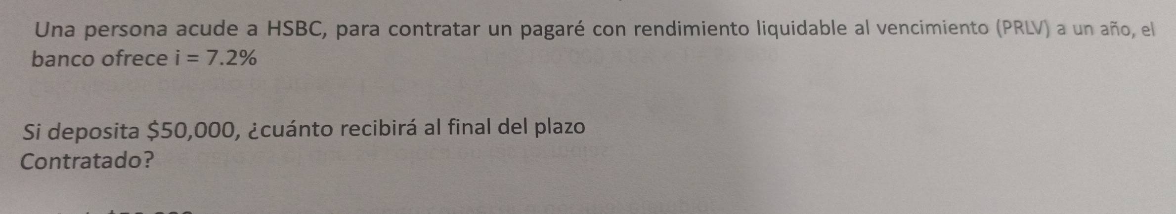 Una persona acude a HSBC, para contratar un pagaré con rendimiento liquidable al vencimiento (PRLV) a un año, el 
banco ofrece i=7.2%
Si deposita $50,000, ¿cuánto recibirá al final del plazo 
Contratado?