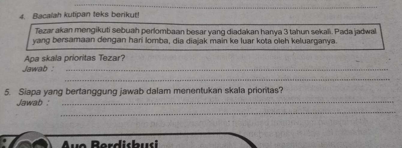 Bacalah kutipan teks berikut! 
Tezar akan mengikuti sebuah perlombaan besar yang diadakan hanya 3 tahun sekali. Pada jadwal 
yang bersamaan dengan hari lomba, dia diajak main ke luar kota oleh keluarganya. 
Apa skala prioritas Tezar? 
Jawab :_ 
_ 
5. Siapa yang bertanggung jawab dalam menentukan skala prioritas? 
Jawab :_ 
_ 
vo Berdisbusi