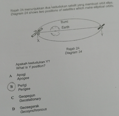 Rajah 24 menunjukkan dua kedudukan sateilt yang membuat orbit elips.
Diagram 24 shows two positions of satellites which make elliptical orbits.
Diagram 24
Apakah kedudukan Y?
What is Y position?
A Apogi
Apogee
B Perigi
Perigee
C Geopegun
Geostationary
D Geosegerak
Geosynchronous