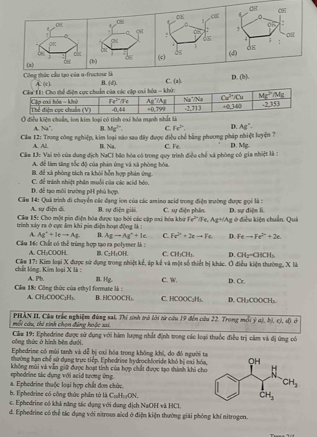 OE 0E
OH Oequiv 6 0
0H
C
0
on
6
5
5 a 0H OE
5
0E
4 ;
: 0E : 1
3
;
3 J (c)
(a) (b) (d)
Công thức cầu tạo của α-fructose là
A. (c). B. (d). C. (a). D. (b).
Ở điều kiện chuẩn, ion kim loại có tính oxi hóa mạnh nhất là
A. Na*. B. Mg^(2+). C. Fe^(2+). D. Ag*.
Câu 12: Trong công nghiệp, kim loại nào sau đây được điều chế bằng phương pháp nhiệt luyện ?
A. Al. B. Na. C. Fe. D. Mg.
Câu 13: Vai trò của dung dịch NaCl bão hòa có trong quy trình điều chế xà phòng có gia nhiệt là :
A. đề làm tăng tốc độ của phản ứng và xà phòng hóa.
B. để xà phòng tách ra khỏi hỗn hợp phản ứng.
C. đề trãnh nhiệt phân muối của các acid béo.
D. đề tạo môi trường pH phù hợp.
Câu 14: Quá trình di chuyển các dạng ion của các amino acid trong điện trường được gọi là :
A. sự điện di. B. sự điện giải. C. sự điện phân. D. sự điện li.
Câu 15: Cho một pin điện hóa được tạo bởi các cặp oxi hóa khử Fe^((2+)^-/Fe,AgH/Ag ở điều kiện chuẩn. Quá
trình xảy ra ở cực âm khi pin điện hoạt động là :
A. Ag^+)/ 1eto Ag. B. Agto Ag^++1e. C. Fe^(2+)+2eto Fe. D. Feto Fe^(2+)+2e.
Câu 16: Chất có thể trùng hợp tạo ra polymer là :
A. CH_3 00H B. C_2H_5OH. C. CH_3CH_3. D. CH_2=CHCH_3.
Câu 17: Kim loại X được sử dụng trong nhiệt kể, áp kế và một số thiết bị khác. Ở điều kiện thường, X là
chất lông. Kim loại X là :
A. Pb. B. Hg. C. W. D. Cr.
Câu 18: Công thức của ethyl formate là :
A. CH₃CO OOC_2H_5 B. HCOOCH₃. C. HC OOC_2Hs. D. CH_3COOCH_3.
PHÀN II. Câu trắc nghiệm đúng sai. Thi sinh trả lời từ cầu 19 đến cầu 22. Trong mỗi ý a), b), c), d) ở
mỗi câu, thi sinh chọn đúng hoặc sai.
Câu 19: Ephedrine được sử dụng với hàm lượng nhất định trong các loại thuốc điều trị cảm và dị ứng có
công thức ở hình bên dưới.
Ephedrine có mùi tanh và dễ bị oxi hóa trong không khí, do đó người ta
thường hạn chế sử dụng trực tiếp. Ephedrine hydrochloride khó bị oxi hóa,
không mùi và vẫn giữ được hoạt tính của hợp chất được tạo thành khi cho
ephedrine tác dụng với acid tương ứng.
a. Ephedrine thuộc loại hợp chất đơn chức.
b. Ephedrine có công thức phân tử là C_10H_15ON.
c. Ephedrine có khả năng tác dụng với dung dịch NaOH và HCl.
d. Ephedrine có thể tác dụng với nitrous aicd ở điện kiện thường giải phóng khí nitrogen.