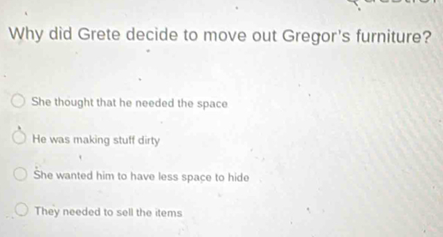 Why did Grete decide to move out Gregor's furniture?
She thought that he needed the space
He was making stuff dirty
She wanted him to have less space to hide
They needed to sell the items