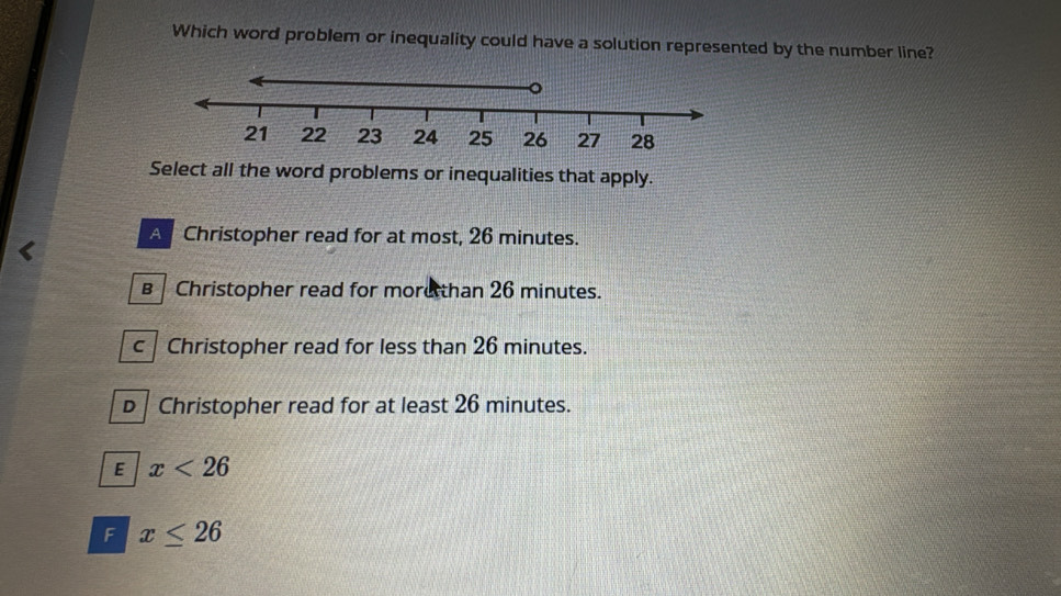 Which word problem or inequality could have a solution represented by the number line?
Select all the word problems or inequalities that apply.
A Christopher read for at most, 26 minutes.
B Christopher read for morethan 26 minutes.
c Christopher read for less than 26 minutes.
D Christopher read for at least 26 minutes.
E x<26</tex>
F x≤ 26