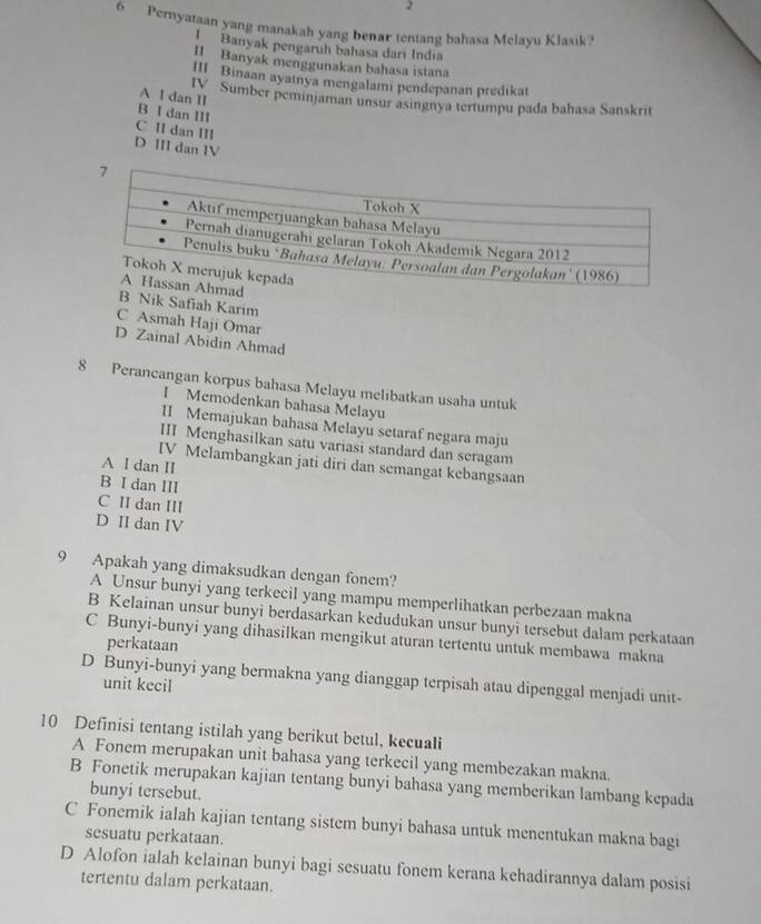 Pernyataan yang manakah yang benar tentang bahasa Melayu Klasik?
! Banyak pengaruh bahasa dari India
II Banyak menggunakan bahasa istana
III Binaan ayatnya mengalami pendepanan predikat
A I dan II
IV Sumber peminjaman unsur asingnya tertumpu pada bahasa Sanskrit
B I dan III
C II dan III
D III dan IV
B Nik Safiah Karim
C Asmah Haji Omar
D Zainal Abidin Ahmad
8 Perancangan korpus bahasa Melayu melibatkan usaha untuk
I Memodenkan bahasa Melayu
II Memajukan bahasa Melayu setaraf negara maju
III Menghasilkan satu variasi standard dan seragam
IV Melambangkan jati diri dan semangat kebangsaan
A I dan II
B I dan III
C II dan III
D II dan IV
9 Apakah yang dimaksudkan dengan fonem?
A Unsur bunyi yang terkecil yang mampu memperlihatkan perbezaan makna
B Kelainan unsur bunyi berdasarkan kedudukan unsur bunyi tersebut dalam perkataan
C Bunyi-bunyi yang dihasilkan mengikut aturan tertentu untuk membawa makna
perkataan
D Bunyi-bunyi yang bermakna yang dianggap terpisah atau dipenggal menjadi unit-
unit kecil
10 Definisi tentang istilah yang berikut betul, kecuali
A Fonem merupakan unit bahasa yang terkecil yang membezakan makna.
B Fonetik merupakan kajian tentang bunyi bahasa yang memberikan lambang kepada
bunyi tersebut.
C Fonemik ialah kajian tentang sistem bunyi bahasa untuk menentukan makna bagi
sesuatu perkataan.
D Alofon ialah kelainan bunyi bagi sesuatu fonem kerana kehadirannya dalam posisi
tertentu dalam perkataan.