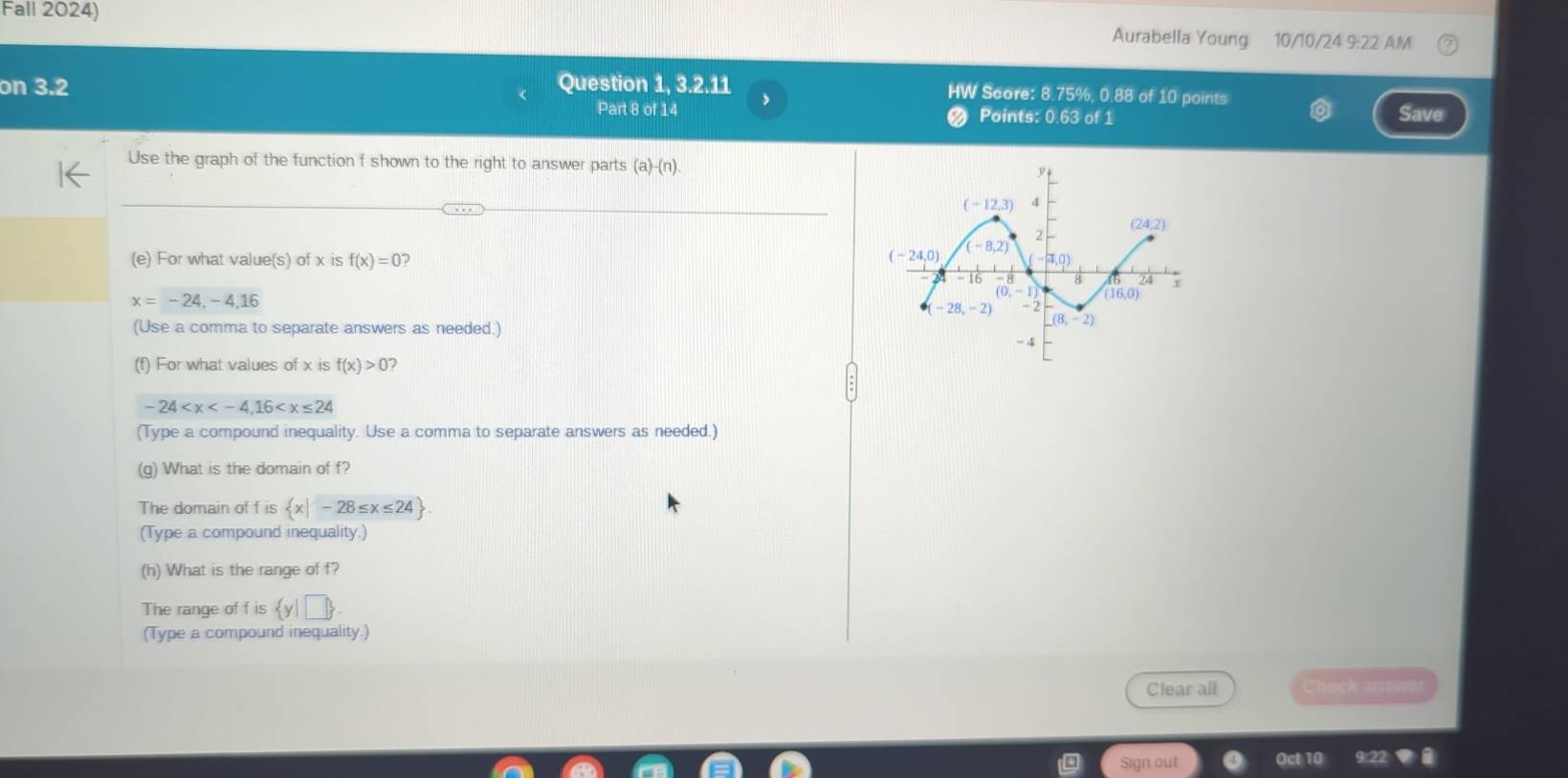 Fall 2024) Aurabella Young 10/10/24 9:22 AM
on 3.2 Question 1, 3.2.11 HW Score: 8.75%, 0.88 of 10 points
Part 8 of 14 Points: 0.63 of 1 Save
Use the graph of the function f shown to the right to answer parts (a)-(n
(e) For what value(s) of x is f(x)=0
x=-24,-4,16
(Use a comma to separate answers as needed.)
(f) For what values of x is f(x)>0
-24
(Type a compound inequality. Use a comma to separate answers as needed.)
(g) What is the domain of f?
The domain of f is  x|-28≤ x≤ 24
(Type a compound inequality.)
(h) What is the range of f?
The range of f is  y|□ 
(Type a compound inequality.)
Clear all Check ansn
Sign out Oct 10 9:22