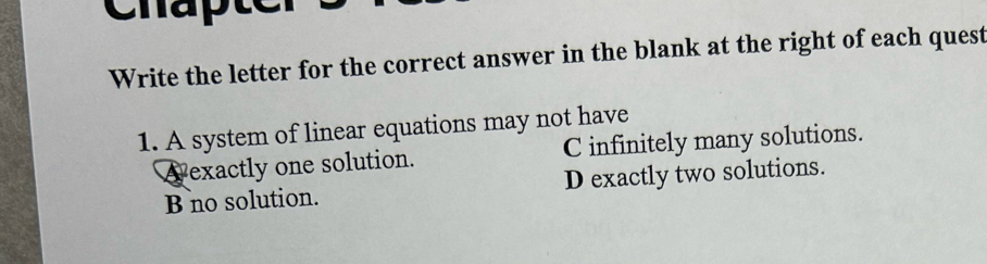 Write the letter for the correct answer in the blank at the right of each quest
1. A system of linear equations may not have
A exactly one solution. C infinitely many solutions.
B no solution. D exactly two solutions.