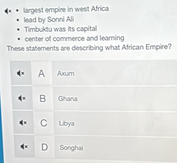 largest empire in west Africa
lead by Sonni Ali
Timbuktu was its capital
center of commerce and learning
These statements are describing what African Empire?
(x A Axum
x B Ghana
C Libya
× D Songhai