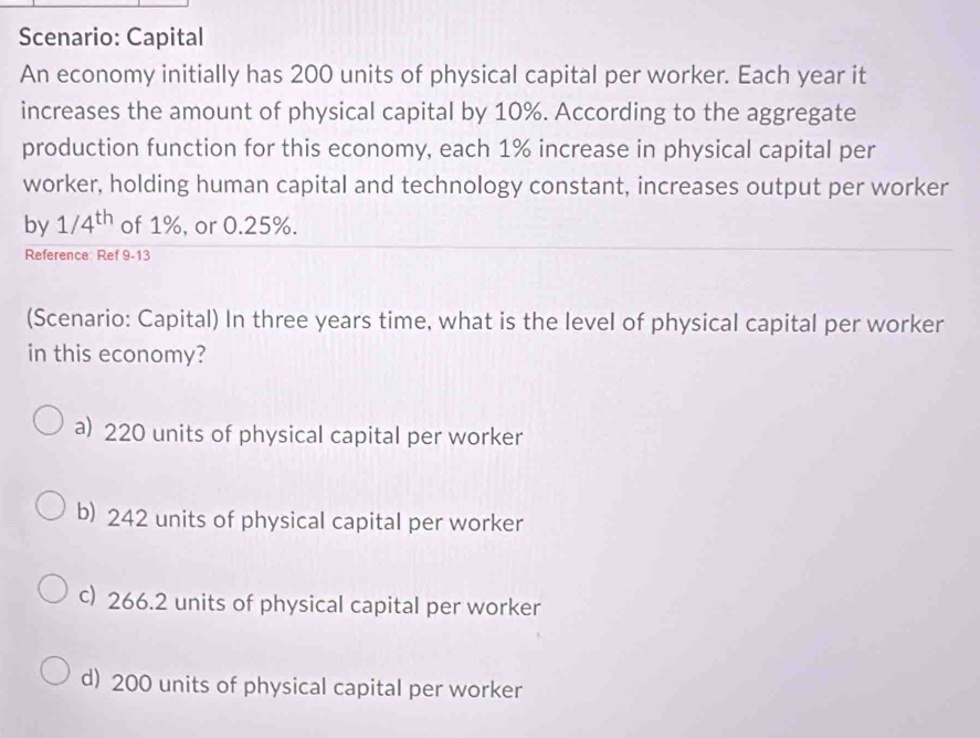 Scenario: Capital
An economy initially has 200 units of physical capital per worker. Each year it
increases the amount of physical capital by 10%. According to the aggregate
production function for this economy, each 1% increase in physical capital per
worker, holding human capital and technology constant, increases output per worker
by 1/4^(th) of 1%, or 0.25%.
Reference: Ref 9-13
(Scenario: Capital) In three years time, what is the level of physical capital per worker
in this economy?
a) 220 units of physical capital per worker
b) 242 units of physical capital per worker
c) 266.2 units of physical capital per worker
d) 200 units of physical capital per worker