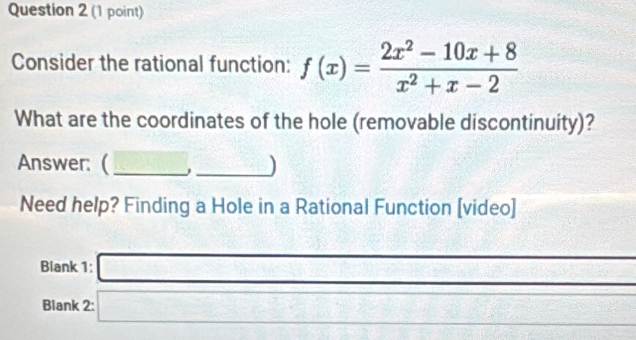 Consider the rational function: f(x)= (2x^2-10x+8)/x^2+x-2 
What are the coordinates of the hole (removable discontinuity)? 
Answer: ( __) 
Need help? Finding a Hole in a Rational Function [video] 
Blank 1: □ 
_ 
Blank 2: □