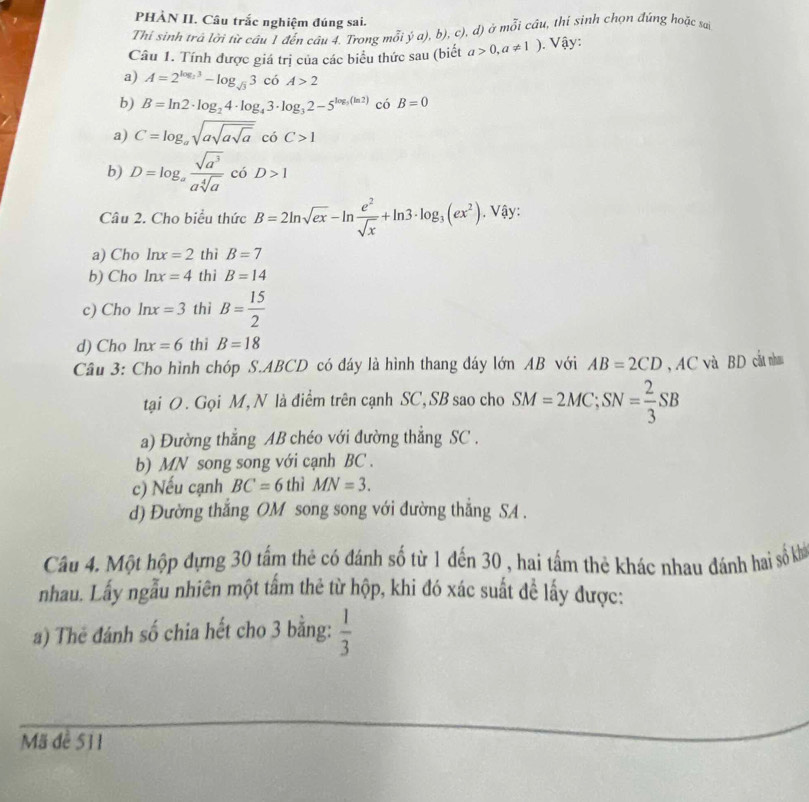 PHÀN II. Câu trắc nghiệm đúng sai.
Thi sinh trá lời từ câu 1 đến cáu 4. Trong mỗi ý a), b), c), d) ở mỗi câu, thi sinh chọn đúng hoặc sai
Câu 1. Tính được giá trị của các biểu thức sau (biết a>0,a!= 1). Vậy:
a) A=2^(log _2)3-log _sqrt(3)3 có A>2
b) B=ln 2· log _24· log _43· log _32-5^(log _5)(ln 2) có B=0
a) C=log _asqrt(asqrt asqrt a) có C>1
b) D=log _a sqrt(a^3)/asqrt[4](a)  có D>1
Câu 2. Cho biểu thức B=2ln sqrt(ex)-ln  e^2/sqrt(x) +ln 3· log _3(ex^2). Vậy:
a) Cho ln x=2 thì B=7
b) Cho ln x=4 thì B=14
c) Cho ln x=3 thì B= 15/2 
d) Cho ln x=6 thì B=18
Câu 3: Cho hình chóp S.ABCD có đáy là hình thang đáy lớn AB với AB=2CD , AC và BD cắt nhau
tại O . Gọi M,N là điểm trên cạnh SC,SB sao cho SM=2MC;SN= 2/3 SB
a) Đường thẳng AB chéo với đường thẳng SC .
b) MN song song với cạnh BC .
c) Nếu cạnh BC=6 thì MN=3.
d) Đường thắng OM song song với đường thắng SA .
Câu 4. Một hộp dựng 30 tấm thẻ có đánh số từ 1 đến 30 , hai tấm thẻ khác nhau đánh hai số kh
nhau. Lấy ngẫu nhiên một tấm thẻ từ hộp, khi đó xác suất đề lấy được:
a) The đánh số chia hết cho 3 bằng:  1/3 
Mã đề 511