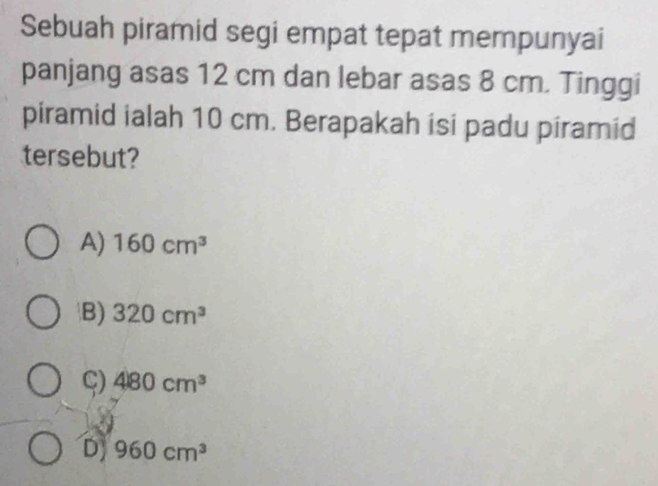 Sebuah piramid segi empat tepat mempunyai
panjang asas 12 cm dan lebar asas 8 cm. Tinggi
piramid ialah 10 cm. Berapakah isi padu piramid
tersebut?
A) 160cm^3
B) 320cm^3
ς) 480cm^3
D) 960cm^3