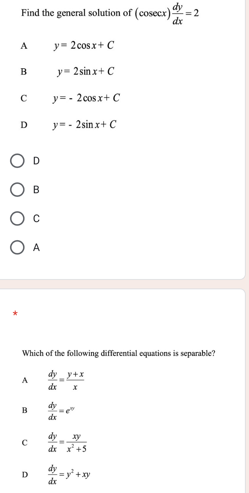 Find the general solution of (cosec x) dy/dx =2
A y=2cos x+C
B y=2sin x+C
C y=-2cos x+C
D y=-2sin x+C
D
B
C
A
*
Which of the following differential equations is separable?
A  dy/dx = (y+x)/x 
B  dy/dx =e^(xy)
C  dy/dx = xy/x^2+5 
D  dy/dx =y^2+xy