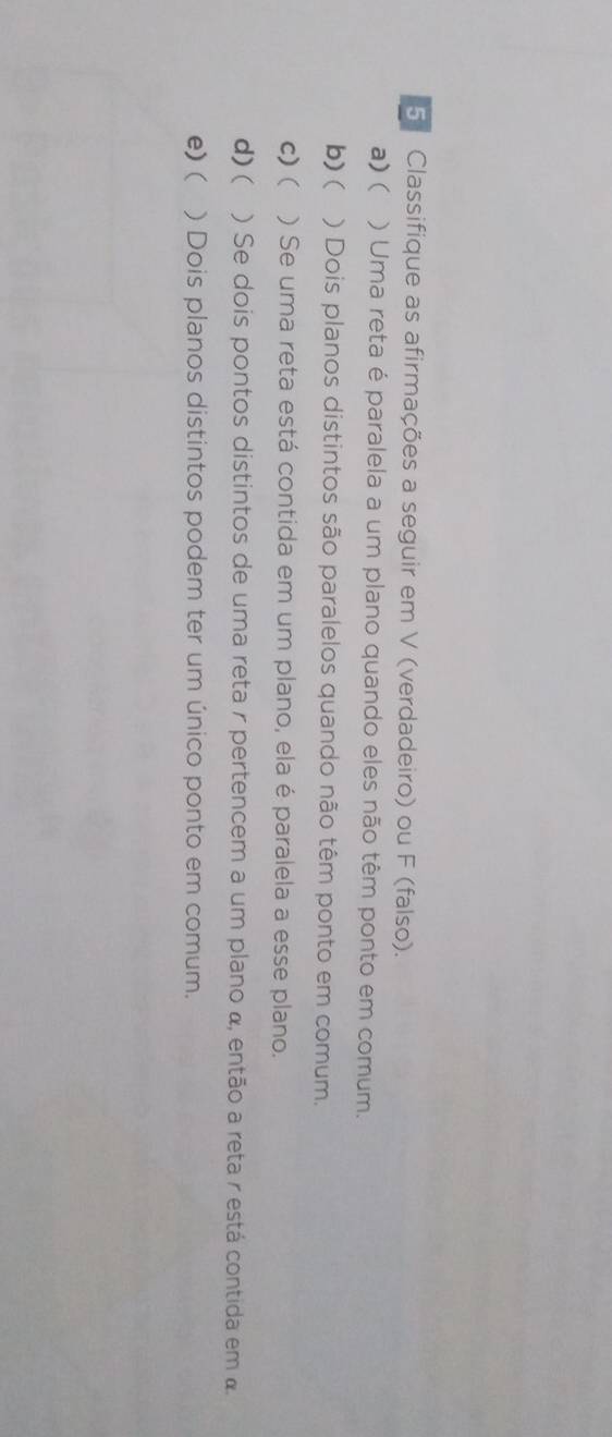 Classifique as afirmações a seguir em V (verdadeiro) ou F (falso). 
a) ( ) Uma reta é paralela a um plano quando eles não têm ponto em comum. 
b) ( ) Dois planos distintos são paralelos quando não têm ponto em comum. 
c) ( ) Se uma reta está contida em um plano, ela é paralela a esse plano. 
d)( ) Se dois pontos distintos de uma reta r pertencem a um plano α, então a reta r está contida em a 
e) ( ) Dois planos distintos podem ter um único ponto em comum.