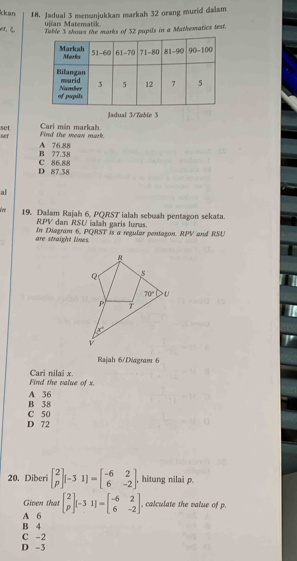 kkan 18. Jadual 3 menunjukkan markah 32 orang murid dalam
ujian Matematik.
et, ξ, Table 3 shows the marks of 32 pupils in a Mathematics test.
Jadual 3/Table 3
set Cari min markah.
set Find the mean mark.
A 76.88
B 77.38
C 86.88
D 87.38
aI
in 19. Dalam Rajah 6, PQRST ialah sebuah pentagon sekata.
RPV dan RSU ialah garis lurus.
In Diagram 6, PQRST is a regular pentagon. RPV and RSU
are straight lines.
Rajah 6/Diagram 6
Cari nilai x.
Find the value of x.
A 36
B 38
C 50
D 72
20. Diberi beginbmatrix 2 pendbmatrix [-31]=beginbmatrix -6&2 6&-2endbmatrix , hitung nilai p.
Given that beginbmatrix 2 pendbmatrix [-31]=beginbmatrix -6&2 6&-2endbmatrix , calculate the value of p.
A 6
B 4
C -2
D -3