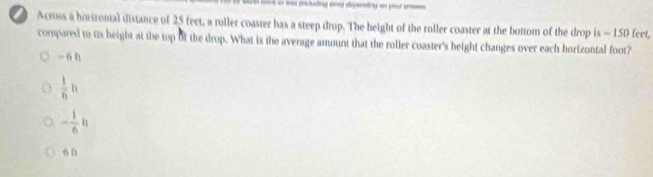 or lest pnctsting eml dpereting an yool bmove
Across a horizonial distance of 25 feet, a ruller coaster has a steep drop. The height of the roller coaster at the bottom of the drop is - 150 feet,
compared to its height at the top of the drop. What is the average amount that the roller coaster's height changes over each horizontal foot?
án
 1/6 ft
- 1/6 h
6n