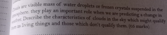 guds are visible mass of water droplets or frozen crystals suspended in the 
… mosphere, they play an important role when we are predicting a change in 
… 
wather. Describe the characteristics of clouds in the sky which might qualify 
” . yem as living things and those which don't qualify them. (05 marks) 
.