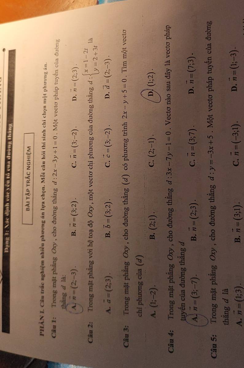 Dạng 1: Xác định các yếu tổ của dường thăng
bài tập trắc nghiệm
PHÀN L Câu trắc nghiệm nhiều phương án lựa chọn. Mỗi câu hỏi thí sinh chỉ chọn một phương án.
Câu 1: Trong mặt phẳng Oxy , cho đường thẳng d:2x-3y+1=0. Một vectơ pháp tuyến của đường
thắng d là:
A. overline n=(2;-3). B. vector n=(3;2). C. vector n=(3;-2). D. vector n=(2;3).
Câu 2: Trong mặt phẳng với hệ toạ độ Oxy , một vectơ chỉ phương của đường thắng d:beginarrayl x=1-2t y=2+3tendarray. là
A. overline a=(2;3). B. vector b=(3;2). C. vector c=(3;-2). D. vector d=(2;-3).
Câu 3: Trong mặt phẳng Oxy , cho đường thẳng (d) có phương trình 2x-y+5=0 Tìm một vectơ
chỉ phương của (d)
A. (1;-2). B. (2;1). C. (2;-1). D (1;2).
Câu 4: Trong mặt phẳng Oxy , cho đường thẳng d:3x-7y-1=0. Vectơ nào sau đây là vectơ pháp
tuyến của đường thẳng d
A. vector n=(3;-7). B. vector n=(2;3). C. vector n=(3;7). D. vector n=(7;3).
Câu 5: Trong mặt phẳng Oxy , cho đường thắng d:y=-3x+5.  Một vectơ pháp tuyến của đường
thắng d là
A. vector n=(1;3). B. vector n=(3;1). C. vector n=(-3;1). D. vector n=(1;-3).