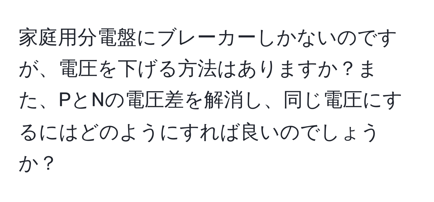 家庭用分電盤にブレーカーしかないのですが、電圧を下げる方法はありますか？また、PとNの電圧差を解消し、同じ電圧にするにはどのようにすれば良いのでしょうか？