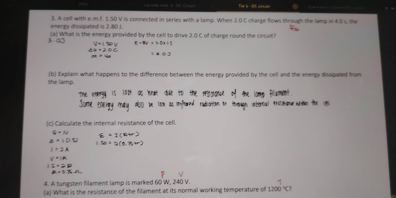 Lecture note 6 - OC Circuit TW 6- DC circuit 
3. A cell with e. m.f. 1.50 V is connected in series with a lamp. When 2.0 C charge flows through the lamp in 4.0 s, the 
energy dissipated is 2.80 J. 
(a) What is the energy provided by the cell to drive 2.0 C of charge round the circuit? 
(b) Explain what happens to the difference between the energy provided by the cell and the energy dissipated from 
the lamp. 
(c) Calculate the internal resistance of the cell.
E=IV
B=1cm
I=2A
4. A tungsten filament lamp is marked 60 W, 240 V. 
(a) What is the resistance of the filament at its normal working temperature of 1200°C ?