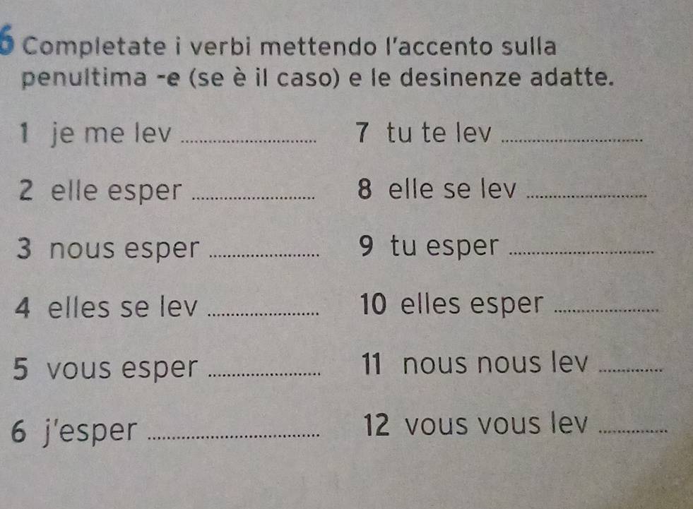 Completate i verbi mettendo l’accento sulla 
penultima -e (se è il caso) e le desinenze adatte. 
1 je me lev _7 tu te lev_ 
2 elle esper _ 8 elle se lev_ 
3 nous esper _9 tu esper_ 
4 elles se lev _ 10 elles esper_ 
5 vous esper _11 nous nous lev_ 
6 j'esper_ 
12 vous vous lev_