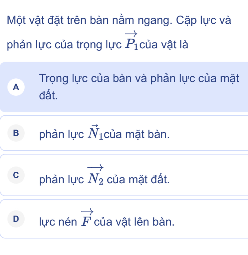 Một vật đặt trên bàn nằm ngang. Cặp lực và
phản lực của trọng lực vector P_1 của vật là
Trọng lực của bàn và phản lực của mặt
A
đất.
B phản lực vector N_1 của mặt bàn.
C phản lực vector N_2 của mặt đất.
D lực nén vector F của vật lên bàn.