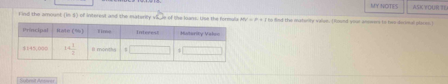 MY NOTES ASK YOUR TE
Find the amount (in $) of interest and the maturity vS. ve of the loans. Use the formula MV=P+I to find the maturity value, (Round your answers to two decimal places.)
Submit Answer