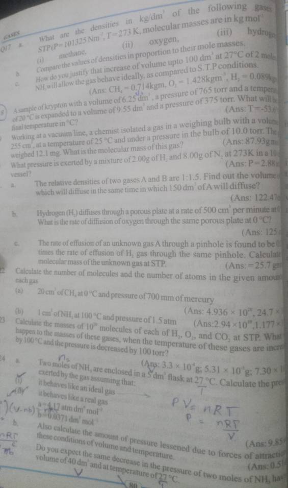 kg/dm^3 of the following gase
, molecular masses are in kg mol 
(iii) hydrogo
017 a STP(P=101325Nm^2,T=273K What are the densities in
CASES
(ii) oxygen,
e masses.
(i) methane,
100dm^3 at 27°C of 2 mele
D. Compare the values of densities in proportion to t
C. How do you justify that increase of volume upto
NH, will allow the gas behave ideally, as compared to S.T.P conditions
(Ans: CH_4=0.714kgm,O_2=1.428kgm^3,H_2=0.089kg
s ) Asample of krypton with a volume of 6.25dm^3 , a pressure of 765 torr and a tempers
of20°C is expanded to a volume of 9. 55dm^3 and a pressure of 375 torr. What will
(Ans: T=-53.6
final temperature in°C
Working at a vacuum line, a chemist isolated a gas in a weighing bulb with a volus |
255 cm', at a temperature of 25°C and under a pressure in the bulb of 10.0 torr. The
weighed 12.1 mg. What is the molecular mass of this gas? (Ans:87.93gm
What pressure is exerted by a mixture of 2.00g of H₂ and 8.00g of N, at 273K in a 10
vessel? (Ans: P=2.88x
a. The relative densities of two gases A and B are 1:1.5. Find out the volume 4
which will diffuse in the same time in which 150dm^3 of A will diffuse?
(Ans: 122,47
b. Hydrogen (H.) diffuses through a porous plate at a rate of 500cm^3 per minute at 
What is the rate of diffusion of oxygen through the same porous plate at 0°C
(Ans: 125
C. The rate of effusion of an unknown gas A through a pinhole is found to be 0
times the rate of effusion of H_2 gas through the same pinhole. Calculat
molecular mass of the unknown gas at STP. (Ans: =25.7gr
Calculate the number of molecules and the number of atoms in the given amoun
each gas
(a) 20cm^3 0 C1 1,a 0°C and pressure of 700 mm of mercury
(Ans: 4.936* 10^(20),24.7*
(b) 1cm^3ofNH , at 100°C and pressure of 1.5 atm (Ans: 2.94* 10^(18),1.177*
23 Calculate the masses of 10^(2circ) molecules of each of H_2,O_2, and CO_2 at STP. What
ha the masses of these gases, when the temperature of these gases are incre
by 100°C and the pressure is decreased by 100 torr?
(Ans:
4 . Two moles of NH, are enclosed in a Š'dm’ flask at 3.3* 10^(-4)g;5.31* 10^(-3)g;7.30* 1
exerted by the gas assuming that:
27°C. Calculate the pre
it behaves like an ideal gas
it behaves like a real gas .
a=4.17atmdm^4mol^(-1)
b=0.0371dm^2 n
b. Also calculate the amount of pressure lessened due to forces of attractic
(Ans: 9.85)
these conditions of volume and temperature.
Do you ex  same decrease in the pressure of two moles of
(Ans: 0.5|
volume of 40dm^2 and at temperature of of27°C.
NH ha=