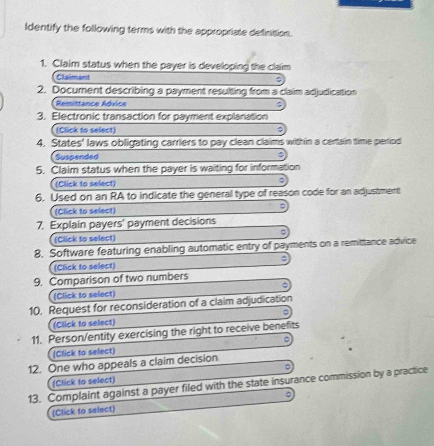 Identify the following terms with the appropriate definition. 
1. Claim status when the payer is developing the claim 
Claimant 
2. Document describing a payment resulting from a claim adjudication 
Remittance Advice 
3. Electronic transaction for payment explanation 
(Click to select) 
4. States' laws obligating carriers to pay clean claims within a cerlain time period 
Suspended 
5. Claim status when the payer is waiting for information 
(Click to select) 
6. Used on an RA to indicate the general type of reason code for an adjustment 
(Click to select) 
7. Explain payers' payment decisions 
(Click to select) 
8. Software featuring enabling automatic entry of payments on a remitiance advice 
(Click to select) 
9. Comparison of two numbers 
(Click to select) 
10. Request for reconsideration of a claim adjudication 
(Click to select) 
11. Person/entity exercising the right to receive benefits 
o 
(Click to select) 
12. One who appeals a claim decision 
(Click to select) 
13. Complaint against a payer filed with the state insurance commission by a practice 
(Click to select)