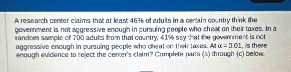 A research center claims that at least 46% of adults in a certain country think the 
government is not aggressive enough in pursuing people who cheat on their taxes. In a 
random sample of 700 adults from that country, 41% say that the government is not 
aggressive enough in pursuing people who cheat on their taxes. At alpha =0.01 , is there 
enough evidence to reject the center's claim? Complete parts (a) through (c) below.