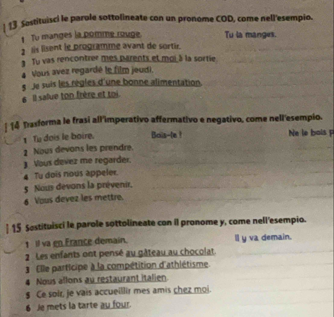 Sostituisci le parole sottolineate con un pronome COD, come nell'esempio. 
1 To manges la pomme rouge. Tu la manges. 
2 lis lisent le programme avant de sortir. 
3 Tu vas rencontrer mes parents et moi à la sortie 
4 Vous avez regardé le film jeudi. 
8 Je suis les règles d'une bonne alimentation. 
6 Il salue ton frère et toi. 
14 Tasforma le frasi all 'imperativo affermativo e negativo, come nell'esempio. 
1 Tu dois le boire. 
Bais-(e ! Ne le bois p 
2 Nous devons les prendre. 
Vous devez me regarder. 
4 Tu dois nous appeler. 
5 Nous devons la prévenir, 
6 Vous devez les mettre. 
15 Sostituisci le parole sottolineate con il pronome y, come nell'esempio. 
1 Il va en France demain. il y va demain. 
2 Les enfants ont pensé au gâteau au chocolat. 
Elle participe à la compétition d'athlétisme. 
4 Nous allons au restaurant italien 
$ Ce soir, je vais accueillir mes amis chez moi. 
6 Je mets la tarte au four.