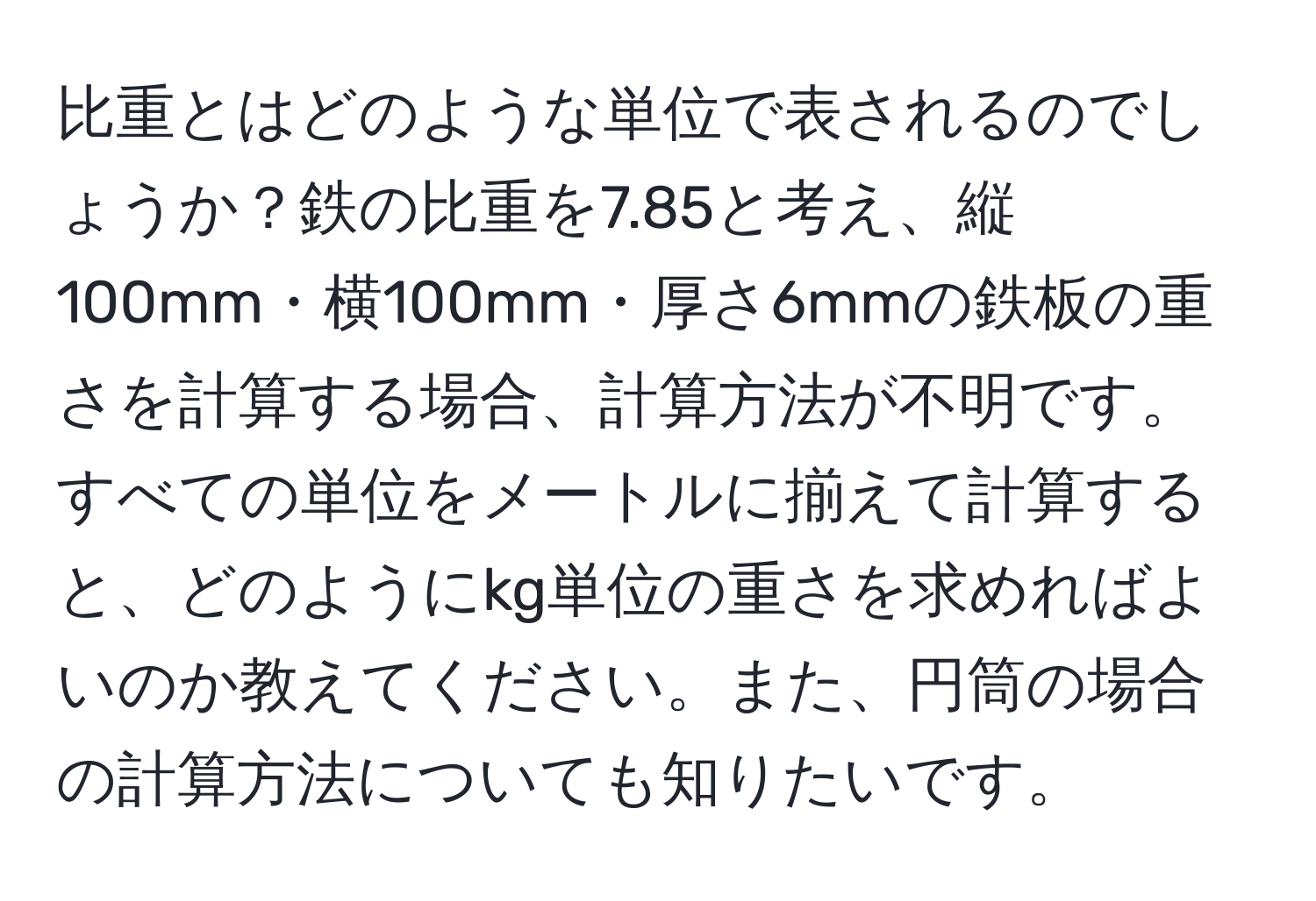 比重とはどのような単位で表されるのでしょうか？鉄の比重を7.85と考え、縦100mm・横100mm・厚さ6mmの鉄板の重さを計算する場合、計算方法が不明です。すべての単位をメートルに揃えて計算すると、どのようにkg単位の重さを求めればよいのか教えてください。また、円筒の場合の計算方法についても知りたいです。