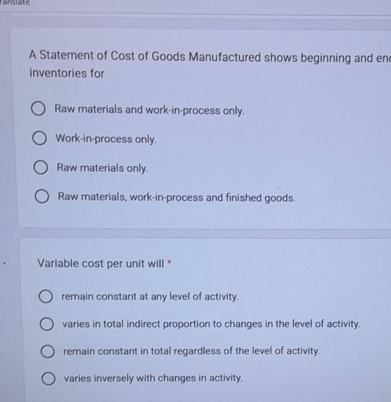 ranslate
A Statement of Cost of Goods Manufactured shows beginning and en
inventories for
Raw materials and work-in-process only.
Work-in-process only.
Raw materials only.
Raw materials, work-in-process and finished goods.
Variable cost per unit will *
remain constant at any level of activity.
varies in total indirect proportion to changes in the level of activity.
remain constant in total regardless of the level of activity.
varies inversely with changes in activity.