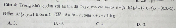 ZA
Câu 4: Trong không gian với hệ tọa độ Oxyz, cho các vectơ vector a=(1;-1;2), vector b=(2;1;-3), vector c=(0;3;-2). 
Điểm M(x;y;z) thỏa mãn vector OM+vector a=2vector b-vector c , tổng x+y+z bằng
A. 3. B. -3. C. 4. D. -2.