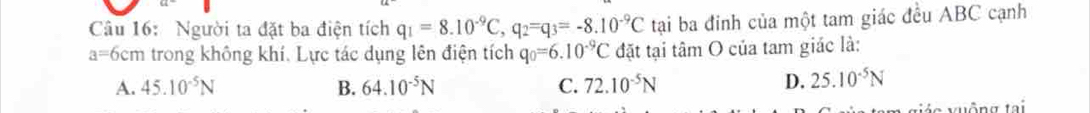 Người ta đặt ba điện tích q_1=8.10^(-9)C, q_2=q_3=-8.10^(-9)C tại ba đinh của một tam giác đều ABC cạnh
a=6 cm trong không khí. Lực tác dụng lên điện tích q_0=6.10^(-9)C đặt tại tâm O của tam giác là:
A. 45.10^(-5)N B. 64.10^(-5)N C. 72.10^(-5)N D. 25.10^(-5)N