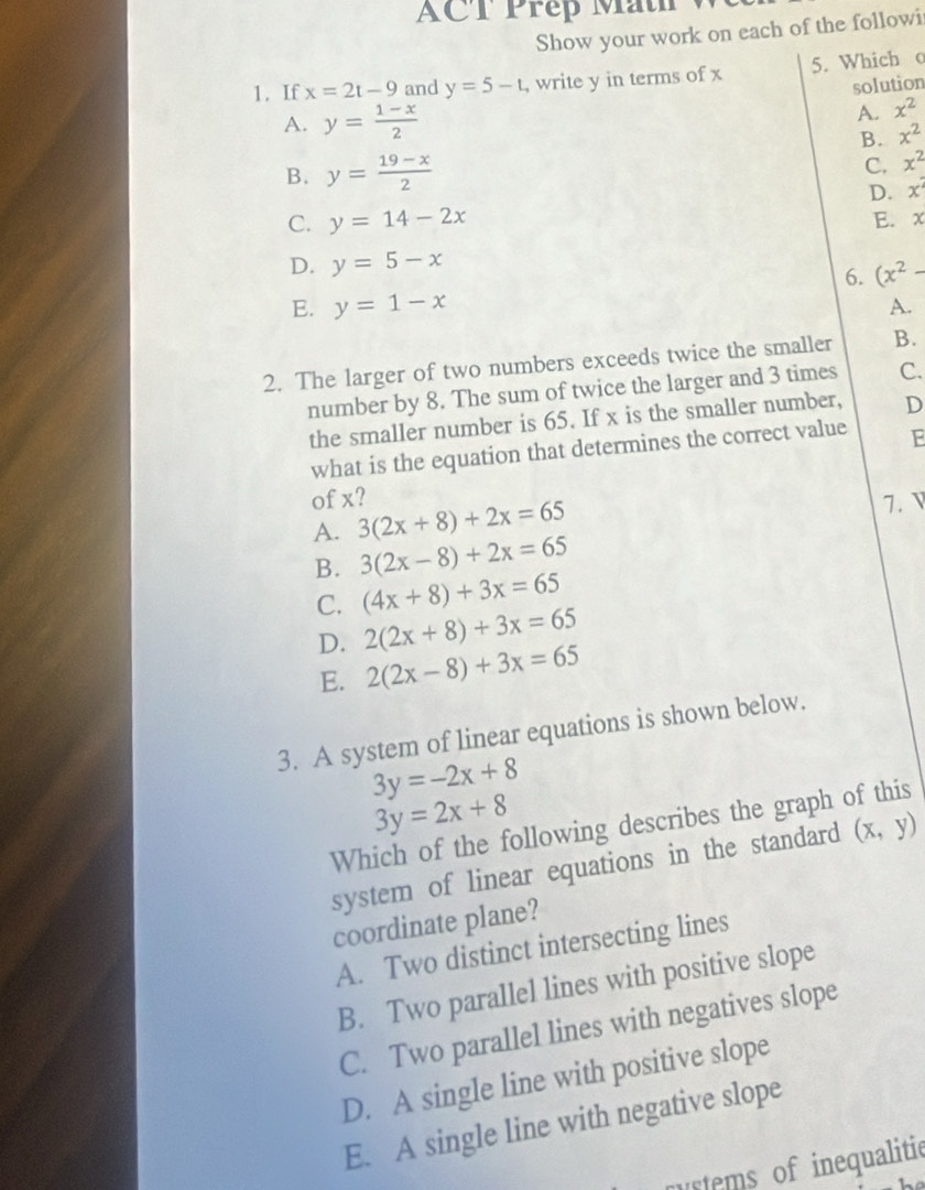 ACT Prep Math
Show your work on each of the followi
1. If x=2t-9 and y=5-t , write y in terms of x 5. Which o
solution
A. y= (1-x)/2 
A. x^2
B. x^2
B. y= (19-x)/2 
C. x^2
D. x^2
C. y=14-2x E. x
D. y=5-x
6. (x^2-
E. y=1-x A.
2. The larger of two numbers exceeds twice the smaller B.
number by 8. The sum of twice the larger and 3 times C.
the smaller number is 65. If x is the smaller number, D
what is the equation that determines the correct value E
of x?
A. 3(2x+8)+2x=65
7. V
B. 3(2x-8)+2x=65
C. (4x+8)+3x=65
D. 2(2x+8)+3x=65
E. 2(2x-8)+3x=65
3. A system of linear equations is shown below.
3y=-2x+8
3y=2x+8
Which of the following describes the graph of this
system of linear equations in the standard (x,y)
coordinate plane?
A. Two distinct intersecting lines
B. Two parallel lines with positive slope
C. Two parallel lines with negatives slope
D. A single line with positive slope
E. A single line with negative slope
stems of inequalitie