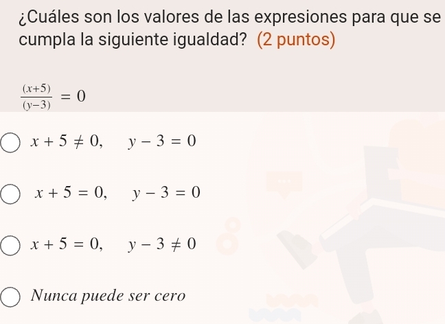 ¿Cuáles son los valores de las expresiones para que se
cumpla la siguiente igualdad? (2 puntos)
 ((x+5))/(y-3) =0
x+5!= 0, y-3=0
x+5=0, y-3=0
x+5=0, y-3!= 0
Nunca puede ser cero