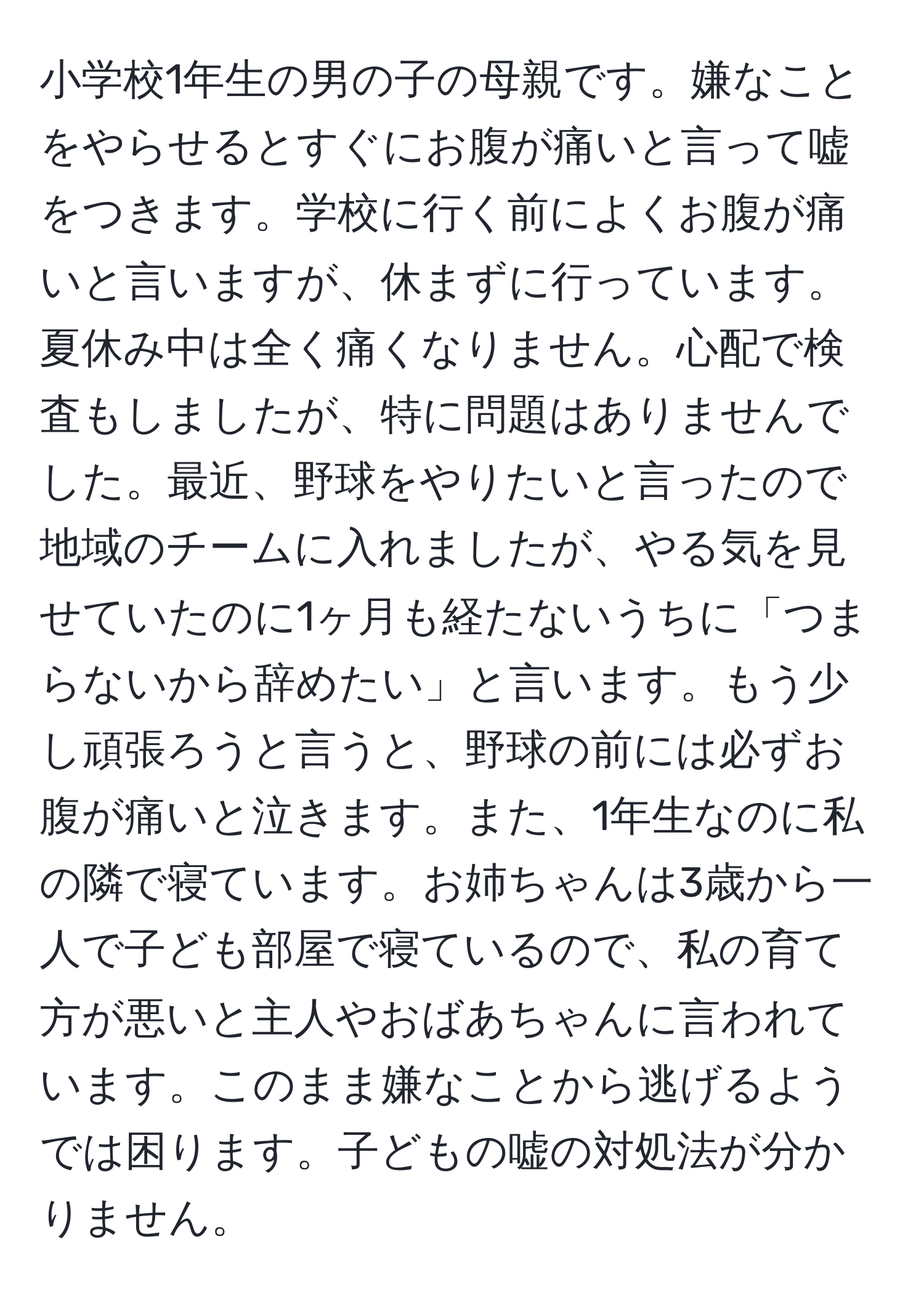 小学校1年生の男の子の母親です。嫌なことをやらせるとすぐにお腹が痛いと言って嘘をつきます。学校に行く前によくお腹が痛いと言いますが、休まずに行っています。夏休み中は全く痛くなりません。心配で検査もしましたが、特に問題はありませんでした。最近、野球をやりたいと言ったので地域のチームに入れましたが、やる気を見せていたのに1ヶ月も経たないうちに「つまらないから辞めたい」と言います。もう少し頑張ろうと言うと、野球の前には必ずお腹が痛いと泣きます。また、1年生なのに私の隣で寝ています。お姉ちゃんは3歳から一人で子ども部屋で寝ているので、私の育て方が悪いと主人やおばあちゃんに言われています。このまま嫌なことから逃げるようでは困ります。子どもの嘘の対処法が分かりません。