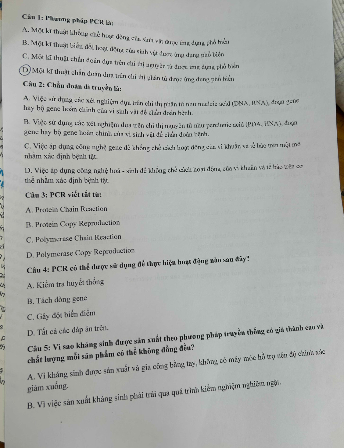 Phương pháp PCR là:
A. Một kĩ thuật khống chế hoạt động của sinh vật được ứng dụng phổ biến
B. Một kĩ thuật biến đồi hoạt động của sinh vật được ứng dụng phổ biến
C. Một kĩ thuật chần đoán dựa trên chỉ thị nguyên tử được ứng dụng phổ biến
D) Một kĩ thuật chần đoán dựa trên chỉ thị phân tử được ứng dụng phổ biến
Câu 2: Chẩn đoán di truyền là:
A. Việc sử dụng các xét nghiệm dựa trên chỉ thị phân tử như nucleic acid (DNA, RNA), đoạn gene
hay bộ gene hoàn chỉnh của vi sinh vật đề chần đoán bệnh.
B. Việc sử dụng các xét nghiệm dựa trên chỉ thị nguyên tử như perclonic acid (PDA, HNA), đoạn
gene hay bộ gene hoàn chỉnh của vi sinh vật để chần đoán bệnh.
C. Việc áp dụng công nghệ gene để khống chế cách hoạt động của vi khuẩn và tế bào trên một mô
nhằm xác định bệnh tật.
D. Việc áp dụng công nghệ hoá - sinh để khống chế cách hoạt động của vi khuần và tế bào trên cơ
thể nhằm xác định bệnh tật.
Câu 3: PCR viết tắt từ:
A. Protein Chain Reaction
B. Protein Copy Reproduction
C. Polymerase Chain Reaction
D. Polymerase Copy Reproduction
K  Câu 4: PCR có thể được sử dụng để thực hiện hoạt động nào sau đây?
u A. Kiểm tra huyết thống
in
B. Tách dòng gene
C. Gây đột biến điểm
S
D. Tất cả các đáp án trên.
th  Câu 5: Vì sao kháng sinh được sản xuất theo phương pháp truyền thống có giá thành cao và
p
chất lượng mỗi săn phẩm có thể không đồng đều?
in A. Vì kháng sinh được sản xuất và gia công bằng tay, không có máy móc hỗ trợ nên độ chính xác
giảm xuống.
B. Vì việc sản xuất kháng sinh phải trải qua quá trình kiểm nghiệm nghiêm ngặt.