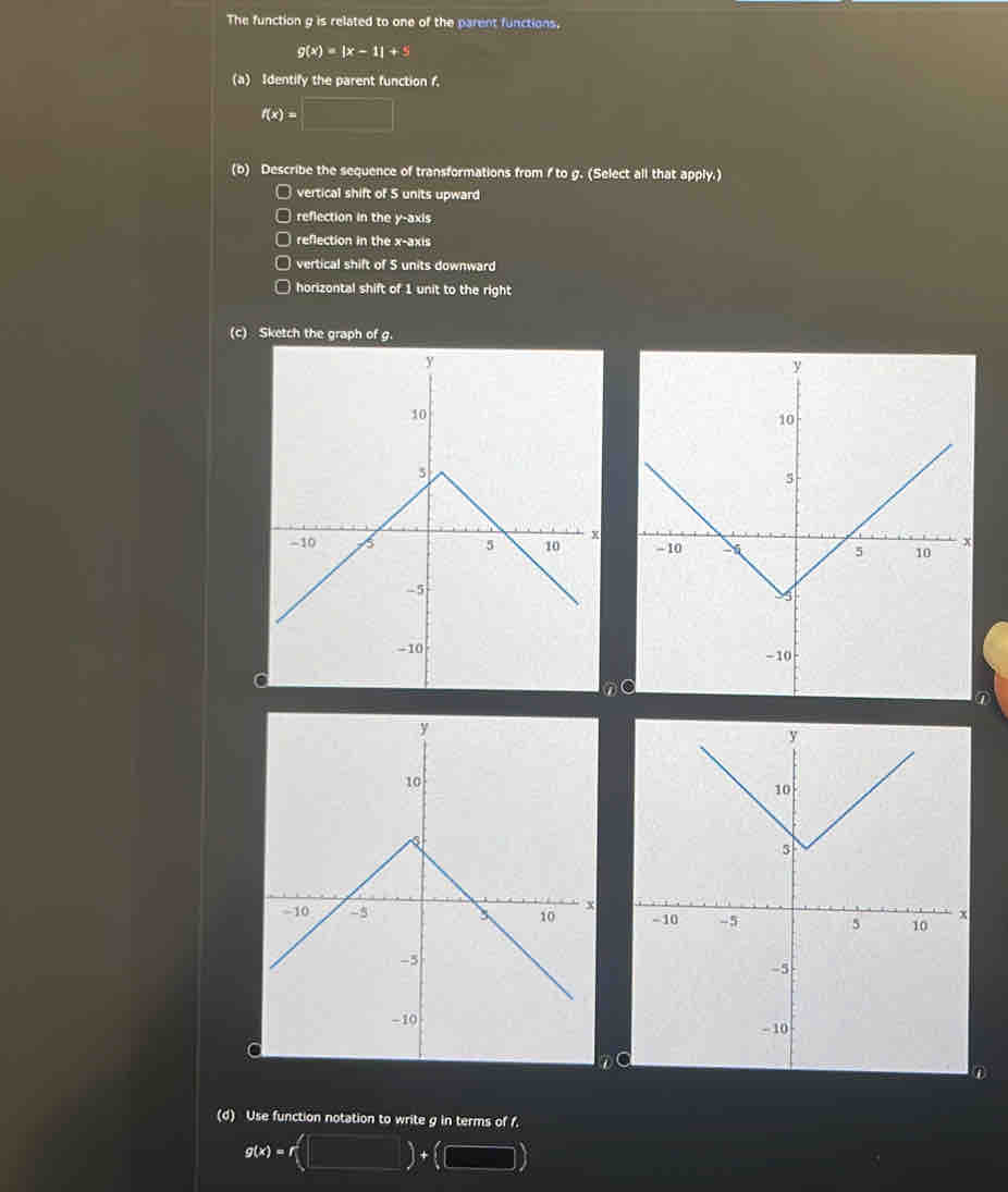 The function g is related to one of the parent functions.
g(x)=|x-1|+5
(a) Identify the parent function f.
f(x)=□
(b) Describe the sequence of transformations from I to g. (Select all that apply.) 
□ vertical shift of 5 units upward 
□ reflection in the y-axis 
□ reflection in the x-axis 
vertical shift of 5 units downward 
horizontal shift of 1 unit to the right 
(c) Sketch the graph of g.

n
① 

① 
(d) Use function notation to write g in terms of f.
g(x)=r (□ )+(□ ).