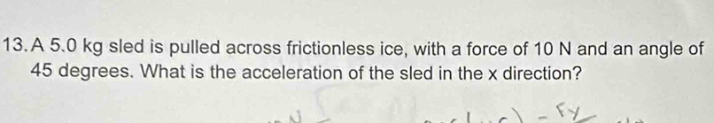 A 5.0 kg sled is pulled across frictionless ice, with a force of 10 N and an angle of
45 degrees. What is the acceleration of the sled in the x direction?