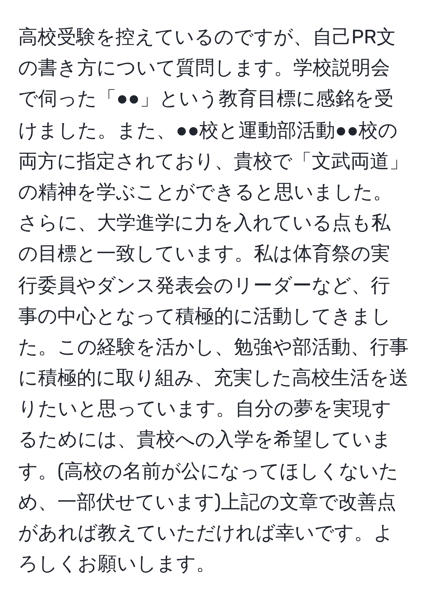 高校受験を控えているのですが、自己PR文の書き方について質問します。学校説明会で伺った「●●」という教育目標に感銘を受けました。また、●●校と運動部活動●●校の両方に指定されており、貴校で「文武両道」の精神を学ぶことができると思いました。さらに、大学進学に力を入れている点も私の目標と一致しています。私は体育祭の実行委員やダンス発表会のリーダーなど、行事の中心となって積極的に活動してきました。この経験を活かし、勉強や部活動、行事に積極的に取り組み、充実した高校生活を送りたいと思っています。自分の夢を実現するためには、貴校への入学を希望しています。(高校の名前が公になってほしくないため、一部伏せています)上記の文章で改善点があれば教えていただければ幸いです。よろしくお願いします。