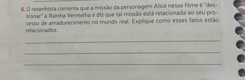 resenhista comenta que a missão da personagem Alice nesse filme é "des- 
tronar" a Rainha Vermelha e diz que tal missão está relacionada ao seu pro- 
cesso de amadurecimento no mundo real. Explique como esses fatos estão 
relacionados. 
_ 
_ 
_