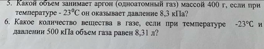 Какой обьем занимает аргон (οдноатомный газ) массой 400 г, если πри 
температypе -23°C он оказывает давление 8,3 кПа? 
6. Какое количество вешества в газе, если при температуре -23°C u 
давлении 500 кПа объем газа равен 8,31 л?