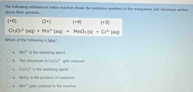 The following unbalanced redox reaction shows the oxidation numbers of the manganese and chromium written
above their symbols.
(+6) (2+) (+4) (+3)
Cr_2O_7^((2-)(aq)+Mn^2+)(aq)to MnO_2(s)+Cr^(3+)(aq)
Which of the following is false?
a. Mn^(2+) is the oxidizing agent
b. The chromium in Cr_2O_7^((2-) gets reduced
C. Cr_2)O_7^((2-) is the oxidizing agent
d. MnO_2) is the product of oxidation
e. Mn^2 gets oxidized in the reaction