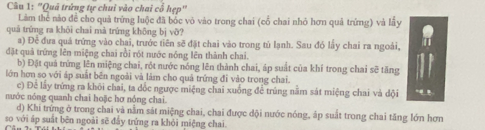 "Quả trứng tự chuỉ vào chai cổ hẹp"
Làm thể nào đề cho quả trứng luộc đã bốc vỏ vào trong chai (cổ chai nhỏ hơn quả trứng) và lấy
quả trứng ra khõi chai mà trứng không bị vỡ?
a) Đề đưa quả trứng vào chai, trước tiên sẽ đặt chai vào trong tủ lạnh. Sau đó lấy chai ra ngoài,
đặt quả trứng lên miệng chai rồi rót nước nóng lên thành chai.
b) Đặt quả trứng lên miệng chai, rột nước nóng lên thành chai, áp suất của khí trong chai sẽ tăng
lớn hơn so với áp suất bên ngoài và làm cho quả trứng đi vào trong chai.
c) Để lấy trứng ra khôi chai, ta dốc ngược miệng chai xuống đề trúng nằm sát miệng chai và dội
nước nóng quanh chai hoặc hơ nóng chai.
d) Khi trứng ở trong chai và nằm sát miệng chai, chai được dội nước nóng, áp suất trong chai tăng lớn hơn
so với áp suất bên ngoài sẽ đầy trứng ra khỏi miệng chai.