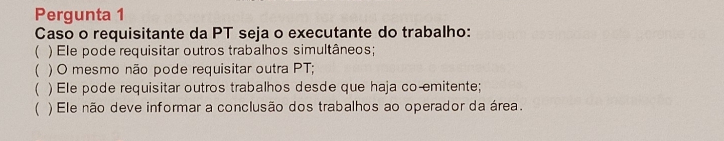 Pergunta 1
Caso o requisitante da PT seja o executante do trabalho:
( ) Ele pode requisitar outros trabalhos simultâneos;
( ) O mesmo não pode requisitar outra PT;
( ) Ele pode requisitar outros trabalhos desde que haja co-emitente;
 ) Ele não deve informar a conclusão dos trabalhos ao operador da área.