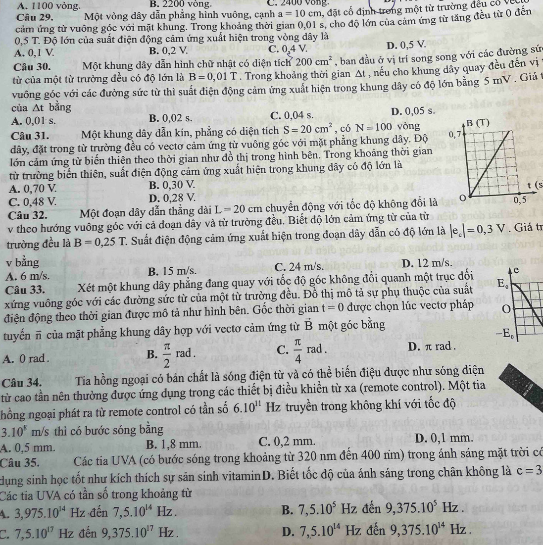 A. 1100 vòng. B. 2200 vòng. C. 2400 vong.
Câu 29. Một vòng dây dẫn phẳng hình vuông, cạnh a=10cm , đặt cố định trong một từ trường đều có Về
cảm ứng từ vuông góc với mặt khung. Trong khoảng thời gian 0,01 s, cho độ lớn của cảm ứng từ tăng đều từ 0 đến
0,5 T. Độ lớn của suất điện động cảm ứng xuất hiện trong vòng dây là
A. 0,1 V. B. 0,2 V. C. 0,4V. D. 0,5 V.
Câu 30. Một khung dây dẫn hình chữ nhật có diện tích 200cm^2 , ban đầu ở vị trí song song với các đường sứ
từ của một từ trường đều có độ lớn là B=0,01T. Trong khoảng thời gian △ t , nếu cho khung dây quay đều đến vị
vuông góc với các đường sức từ thì suất điện động cảm ứng xuất hiện trong khung dây có độ lớn bằng 5 mV . Giá t
của △ t bằng
A. 0,01 s. B. 0,02 s. C. 0,04 s. D. 0,05 s.
Câu 31. Một khung dây dẫn kín, phẳng có diện tích S=20cm^2 , có N=100 vòng 
dây, đặt trong từ trường đều có vectơ cảm ứng từ vuông góc với mặt phẳng khung dây. Độ 
lớn cảm ứng từ biến thiên theo thời gian như đồ thị trong hình bên. Trong khoảng thời gian
từ trường biến thiên, suất điện động cảm ứng xuất hiện trong khung dây có độ lớn là
A. 0,70 V B. 0,30 V. (s
C. 0,48 V. D. 0,28 V.
Câu 32. Một đoạn dây dẫn thắng dài L=20cm chuyển động với tốc độ không đổi là
v theo hướng vuông góc với cả đoạn dây và từ trường đều. Biết độ lớn cảm ứng từ của từ
trường đều là B=0,25T 2. Suất điện động cảm ứng xuất hiện trong đoạn dây dẫn có độ lớn là |e_c|=0,3V.  Giá tr
v bằng
A. 6 m/s. B. 15 m/s. C. 24 m/s. D. 12 m/s.
Câu 33. Xét một khung dây phẳng đang quay với tốc độ góc không đổi quanh một trục đối c
xứng vuông góc với các đường sức từ của một từ trường đều. Đồ thị mô tả sự phụ thuộc của suất E_0
điện động theo thời gian được mô tả như hình bên. Gốc thời gian t=0 được chọn lúc vectơ pháp 0
tuyến π của mặt phăng khung dây hợp với vectơ cảm ứng từ vector B một góc bằng
-E_0
A. 0 rad .  π /2 rad. D. π rad .
B.
C.  π /4 rad.
Câu 34. Tia hồng ngoại có bản chất là sóng điện từ và có thể biến điệu được như sóng điện
từ cao tần nên thường được ứng dụng trong các thiết bị điều khiển từ xa (remote control). Một tia
hồng ngoại phát ra từ remote control có tần số 6.10^(11) f Hz truyền trong không khí với tốc độ
3.10^8m/s s thì có bước sóng bằng
A. 0,5 mm. B. 1,8 mm. C. 0,2 mm.
D. 0,1 mm.
Câu 35. Các tia UVA (có bước sóng trong khoảng từ 320 nm đến 400 nm) trong ánh sáng mặt trời có
dụng sinh học tốt như kích thích sự sản sinh vitaminD. Biết tốc độ của ánh sáng trong chân không là c=3
Các tia UVA có tần số trong khoảng từ
4. 3,975.10^(14) Hz đến 7,5.10^(14)Hz. B. 7,5.10^5Hz đến 9,375.10^5Hz.
C. 7,5.10^(17)Hz đến 9,375.10^(17)Hz. D. 7,5.10^(14)Hz đến 9,375.10^(14)Hz.