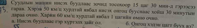 73 Суудлын машин нисэх буудлаас зочид тосохоор 15 цаг 30 мингд гэрээсээ
гарав. Χэрэв 50 кмлц хурдтай явбал нисэх онгоц бууснаас хойш 30 минутьн
дарρааα очноδ Χарнη бθ кмίц хурдτай αявбал 1 цагийη θмнθ очно.
а. Нисэх бууллаас гэр хуртэлх зайг ол. 6. Онгоц хэдэн цагт буух вэ?